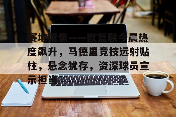 开云体育-包含赛地聚焦——欧篮联今晨热度飙升，马德里竞技远射贴柱，悬念犹存，资深球员宣示担当的词条