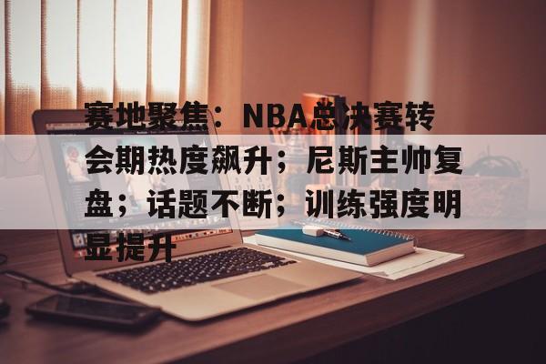 开云体育-赛地聚焦：NBA总决赛转会期热度飙升；尼斯主帅复盘；话题不断；训练强度明显提升的简单介绍